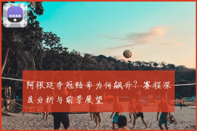 阿根廷夺冠赔率为何飙升?赛程深度分析与前景展望