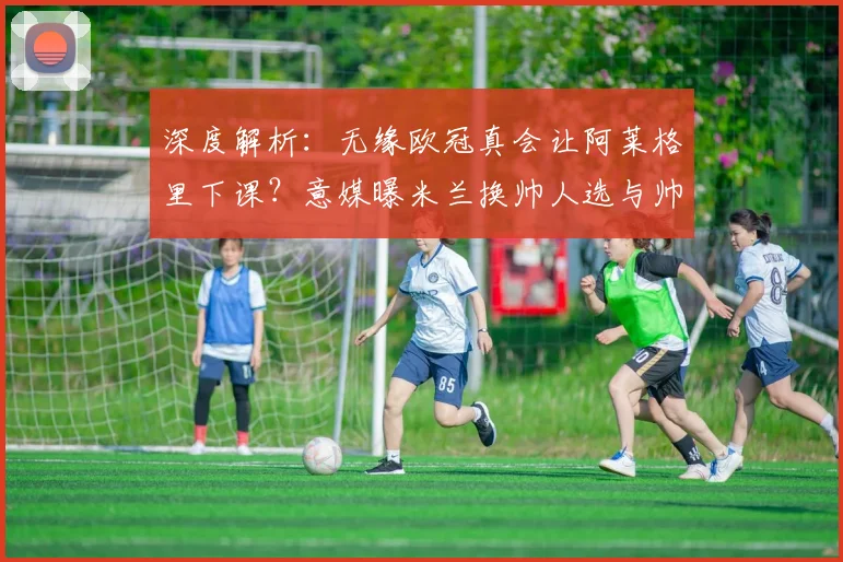 深度解析:无缘欧冠真会让阿莱格里下课?意媒曝米兰换帅人选与帅位危机