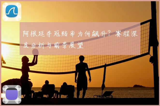 阿根廷夺冠赔率为何飙升？赛程深度分析与前景展望
