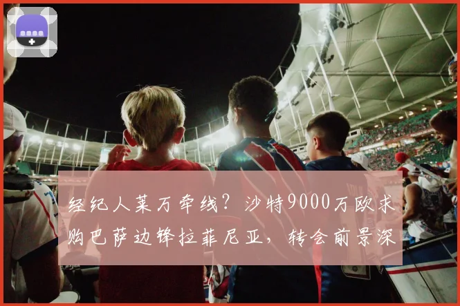 经纪人莱万牵线?沙特9000万欧求购巴萨边锋拉菲尼亚,转会前景深度分析