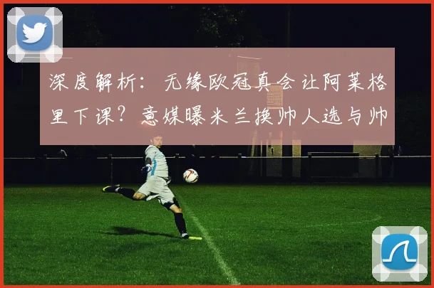 深度解析：无缘欧冠真会让阿莱格里下课？意媒曝米兰换帅人选与帅位危机