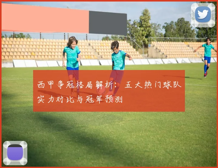 西甲争冠格局解析：五大热门球队实力对比与冠军预测
