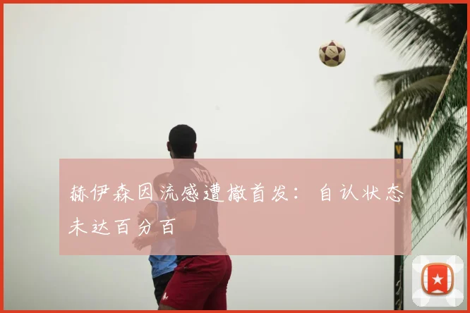 赫伊森因流感遭撤首发：自认状态未达百分百